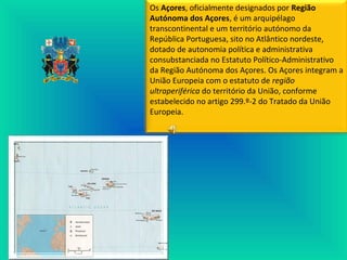 Os Açores, oficialmente designados por Região
Autónoma dos Açores, é um arquipélago
transcontinental e um território autónomo da
República Portuguesa, sito no Atlântico nordeste,
dotado de autonomia política e administrativa
consubstanciada no Estatuto Político-Administrativo
da Região Autónoma dos Açores. Os Açores integram a
União Europeia com o estatuto de região
ultraperiférica do território da União, conforme
estabelecido no artigo 299.º-2 do Tratado da União
Europeia.
 