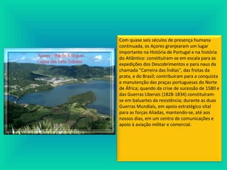 Com quase seis séculos de presença humana
continuada, os Açores granjearam um lugar
importante na História de Portugal e na história
do Atlântico: constituíram-se em escala para as
expedições dos Descobrimentos e para naus da
chamada "Carreira das Índias", das frotas da
prata, e do Brasil; contribuíram para a conquista
e manutenção das praças portuguesas do Norte
de África; quando da crise de sucessão de 1580 e
das Guerras Liberais (1828-1834) constituíram-
se em baluartes da resistência; durante as duas
Guerras Mundiais, em apoio estratégico vital
para as forças Aliadas, mantendo-se, até aos
nossos dias, em um centro de comunicações e
apoio à aviação militar e comercial.
 