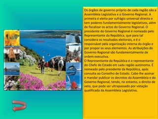 Os órgãos de governo próprio de cada região são a
Assembleia Legislativa e o Governo Regional. A
primeira é eleita por sufrágio universal directo e
tem poderes fundamentalmente legislativos, além
de fiscalizar os actos do Governo Regional. O
presidente do Governo Regional é nomeado pelo
Representante da República, que para tal
considera os resultados eleitorais, e é o
responsável pela organização interna do órgão e
por propor os seus elementos. As atribuições do
Governo Regional são fundamentalmente de
ordem executiva.
O Representante da República é o representante
do Chefe do Estado em cada região autónoma. É
nomeado pelo presidente da República, após
consulta ao Conselho de Estado. Cabe-lhe assinar
e mandar publicar os decretos da Assembleia e do
Governo Regional, tendo, no entanto, o direito de
veto, que pode ser ultrapassado por votação
qualificada da Assembleia Legislativa.
 