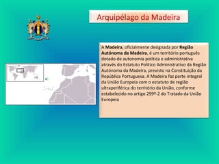 A Madeira, oficialmente designada por Região
Autónoma da Madeira, é um território português
dotado de autonomia política e administrativa
através do Estatuto Político Administrativo da Região
Autónoma da Madeira, previsto na Constituição da
República Portuguesa. A Madeira faz parte integral
da União Europeia com o estatuto de região
ultraperiférica do território da União, conforme
estabelecido no artigo 299º-2 do Tratado da União
Europeia
Arquipélago da Madeira
 