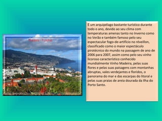 É um arquipélago bastante turístico durante
todo o ano, devido ao seu clima com
temperaturas amenas tanto no Inverno como
no Verão e também famoso pelo seu
espectacular fogo-de-artifício no réveillon,
classificado como o maior espectáculo
pirotécnico do mundo na passagem de ano de
2006 para 2007, assim como pelo seu vinho
licoroso característico conhecido
mundialmente Vinho Madeira, pelas suas
flores e pelas suas paisagens com montanhas
abruptas, vales verdejantes e floridos, o
panorama do mar e das escarpas do litoral e
pelas suas praias de areia dourada da Ilha do
Porto Santo.
 