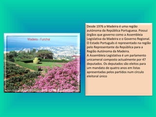 Desde 1976 a Madeira é uma região
autónoma da República Portuguesa. Possui
órgãos que governo como a Assembleia
Legislativa da Madeira e o Governo Regional.
O Estado Português é representado na região
pelo Representante da República para a
Região Autónoma da Madeira.
A Assembleia Legislativa é um parlamento
unicameral composto actualmente por 47
deputados. Os deputados são eleitos para
um mandato de quatro anos em listas
apresentadas pelos partidos num círculo
eleitoral único
 