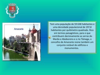 Tem uma população de 59 638 habitantes e
uma densidade populacional de 197,8
habitantes por quilómetro quadrado. Rico
em termos paisagísticos, para o que
contribuem decisivamente as serras do
Marão e Aboboreira e o rio Tâmega, o
concelho de Amarante reúne também um
conjunto notável de edifícios e
monumentos.
 