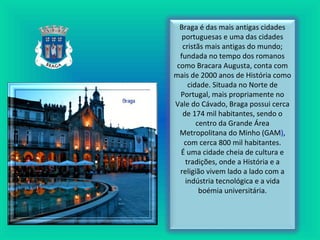 Braga é das mais antigas cidades
portuguesas e uma das cidades
cristãs mais antigas do mundo;
fundada no tempo dos romanos
como Bracara Augusta, conta com
mais de 2000 anos de História como
cidade. Situada no Norte de
Portugal, mais propriamente no
Vale do Cávado, Braga possui cerca
de 174 mil habitantes, sendo o
centro da Grande Área
Metropolitana do Minho (GAM),
com cerca 800 mil habitantes.
É uma cidade cheia de cultura e
tradições, onde a História e a
religião vivem lado a lado com a
indústria tecnológica e a vida
boémia universitária.
 