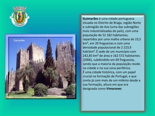 Guimarães é uma cidade portuguesa
situada no Distrito de Braga, região Norte
e subregião do Ave (uma das subregiões
mais industrializadas do país), com uma
população de 52 182 habitantes,
repartidos por uma malha urbana de 23,5
km², em 20 freguesias e com uma
densidade populacional de 2 223,9
habkm².É sede de um município com
242,85 km² de área e 162 572 habitantes
(2006), subdividido em 69 freguesias,
sendo que a maioria da população reside
na cidade e na sua zona periférica.
É uma cidade histórica, com um papel
crucial na formação de Portugal, e que
conta já com mais de um milénio desde a
sua formação, altura em que era
designada como Vimaranes
 