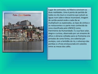 Lugar de contrastes, na Ribeira convivem as
duas realidades. Uma é ponto de partida de
todos os city tours e cruzeiros que sulcam as
águas num sobe-e-desce incansável, imagem
de cartão-postal onde a cada dia se
multiplicam as esplanadas, as lojas de vinhos e
os restaurantes e a parte mais conhecida da
zona classificada pela UNESCO como
Património da Humanidade. É a sua face solar,
alegre e curiosa, observada por um enxame de
olhos e câmaras voltadas para as frontarias ora
pintadas de cores fortes, ora cobertas por
azulejos, com a lentidão do rio, o alvoroço das
pombas e a fruta enclausurada em caixotes
entre as mesas dos cafés.
 