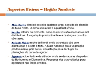 Aspectos Físicos – Região Nordeste
• Meio Norte: planície costeira bastante larga, seguida do planalto
do Meio Norte. O clima semiárido e equatorial úmido.
• Sertão: interior do Nordeste, onde as chuvas são escassas e mal
distribuídas. A vegetação predominante é a caatinga e os solos
são rasos.
• Zona da Mata: trecho do litoral, onde as chuvas são bem
distribuídas e o solo é fértil. A Mata Atlântica era a vegetação
predominante, pois sofreu devastação para dar lugar ás
plantações de cana-de-açúcar.
• Agreste: acidentado e de altitude, onde se destaca as chapadas
da Borborema e Diamantina. Pequenos rios aproveitados para
agricultura nas áreas úmidas.
 