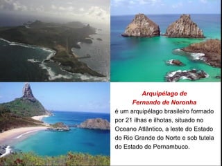 Arquipélago de
Fernando de Noronha
é um arquipélago brasileiro formado
por 21 ilhas e ilhotas, situado no
Oceano Atlântico, a leste do Estado
do Rio Grande do Norte e sob tutela
do Estado de Pernambuco.
 