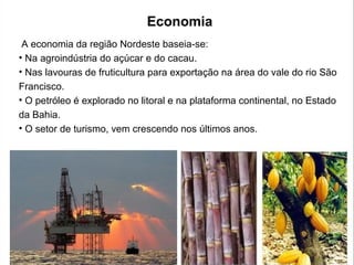 Economia
A economia da região Nordeste baseia-se:
• Na agroindústria do açúcar e do cacau.
• Nas lavouras de fruticultura para exportação na área do vale do rio São
Francisco.
• O petróleo é explorado no litoral e na plataforma continental, no Estado
da Bahia.
• O setor de turismo, vem crescendo nos últimos anos.
 