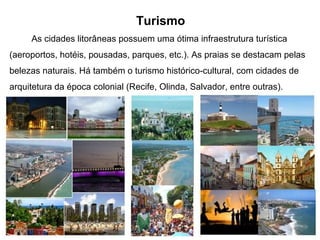 Turismo
As cidades litorâneas possuem uma ótima infraestrutura turística
(aeroportos, hotéis, pousadas, parques, etc.). As praias se destacam pelas
belezas naturais. Há também o turismo histórico-cultural, com cidades de
arquitetura da época colonial (Recife, Olinda, Salvador, entre outras).
 
