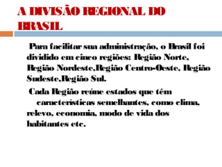 A DIVISÃO REGIONAL DO
BRASIL
Para facilitarsua administração, o Brasil foi
dividido em cinco regiões: Região Norte,
Região Nordeste,Região Centro-Oeste, Região
Sudeste,Região Sul.
Cada Região reúne estados que têm
características semelhantes, como clima,
relevo, economia, modo de vida dos
habitantes etc.
 