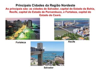 Principais Cidades da Região Nordeste
As principais são: as cidades de Salvador, capital do Estado da Bahia,
Recife, capital do Estado de Pernambuco, e Fortaleza, capital do
Estado do Ceará.
 