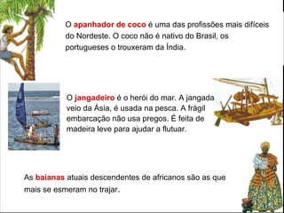 O apanhador de coco é uma das profissões mais difíceis
do Nordeste. O coco não é nativo do Brasil, os
portugueses o trouxeram da Índia.
As baianas atuais descendentes de africanos são as que
mais se esmeram no trajar.
O jangadeiro é o herói do mar. A jangada
veio da Ásia, é usada na pesca. A frágil
embarcação não usa pregos. É feita de
madeira leve para ajudar a flutuar.
 