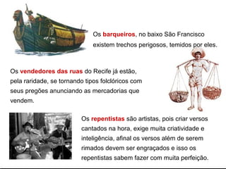 Os barqueiros, no baixo São Francisco
existem trechos perigosos, temidos por eles.
Os vendedores das ruas do Recife já estão,
pela raridade, se tornando tipos folclóricos com
seus pregões anunciando as mercadorias que
vendem.
Os repentistas são artistas, pois criar versos
cantados na hora, exige muita criatividade e
inteligência, afinal os versos além de serem
rimados devem ser engraçados e isso os
repentistas sabem fazer com muita perfeição.
 