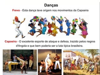 Frevo - Esta dança teve origem nos movimentos da Capoeira
Capoeira - O excelente esporte de ataque e defesa, trazido pelos negros
d'Angola e que bem poderia ser a luta típica brasileira.
Danças
 