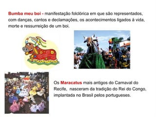 Bumba meu boi - manifestação folclórica em que são representados,
com danças, cantos e declamações, os acontecimentos ligados à vida,
morte e ressurreição de um boi.
Os Maracatus mais antigos do Carnaval do
Recife, nasceram da tradição do Rei do Congo,
implantada no Brasil pelos portugueses.
 