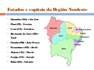 Estados e capitais da Região Nordeste
 Maranhão (MA) – São Luís
 Piauí (PI) - Teresina
 Ceará (CE) - Fortaleza
 Rio Grande do Norte (RN) -
Natal
 Paraíba (PB) – João Pessoa
 Pernambuco (PE) - Recife
 Alagoas (AL) - Maceió
 Sergipe (SE) - Aracaju
 Bahia (BA) - Salvador
 