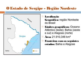 O Estado de Sergipe - Região Nordeste
 Localização
Geográfica: região Nordeste
do Brasil
 Limites geográficos: Oceano
Atlântico (leste); Bahia (oeste
e sul) e Alagoas (norte)
 Área: 21.910,348 km²
 Fronteiras comos seguintes
estados: Bahia e Alagoas
 