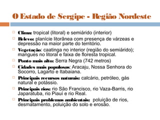 O Estado de Sergipe - Região Nordeste
 Clima: tropical (litoral) e semiárido (interior)
 Relevo: planície litorânea com presença de várzeas e
depressão na maior parte do território.
 Vegetação: caatinga no interior (região do semiárido);
mangues no litoral e faixa de floresta tropical.
 Ponto mais alto: Serra Negra (742 metros)
 Cidades mais populosas: Aracaju, Nossa Senhora do
Socorro, Lagarto e Itabaiana.
 Principais recursos naturais: calcário, petróleo, gás
natural e potássio.
 Principais rios: rio São Francisco, rio Vaza-Barris, rio
Japaratuba, rio Piauí e rio Real.
 Principais problemas ambientais:  poluição de rios,
desmatamento, poluição do solo e erosão.
 