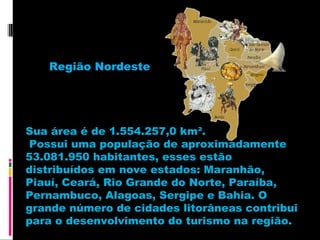 Região Nordeste

Sua área é de 1.554.257,0 km².
Possui uma população de aproximadamente
53.081.950 habitantes, esses estão
distribuídos em nove estados: Maranhão,
Piauí, Ceará, Rio Grande do Norte, Paraíba,
Pernambuco, Alagoas, Sergipe e Bahia. O
grande número de cidades litorâneas contribui
para o desenvolvimento do turismo na região.

 