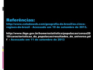 Referências:

http://www.coladaweb.com/geografia-do-brasil/as-cincoregioes-do-brasil - Acessado em 10 de setembro de 2013.
http://www.ibge.gov.br/home/estatistica/populacao/censo20
10/caracteristicas_da_populacao/resultados_do_universo.pd
f - Acessado em 11 de setembro de 2013

 