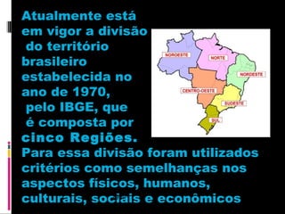 Atualmente está
em vigor a divisão
do território
brasileiro
estabelecida no
ano de 1970,
pelo IBGE, que
é composta por
cinco Regiões.
Para essa divisão foram utilizados
critérios como semelhanças nos
aspectos físicos, humanos,
1988
culturais, sociais e econômicos

 