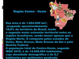 Região Centro - Oeste

Sua área é de 1.604.850 km²,
ocupando aproximadamente
18,8% do território do Brasil, tendo
a segunda maior extensão territorial entre as
regiões brasileiras, sendo menor apenas que a
Região Norte. É composta pelos estados de
Goiás, Mato Grosso, Mato Grosso do Sul e pelo
Distrito Federal.
A população total do Centro-Oeste, segundo
IBGE 2010, é de 14.058.094 habitantes,
cuja densidade demográfica é de 8,7
habitantes por quilômetro quadrado.

 