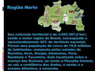 Região Norte

Sua extensão territorial é de 3.853.397,2 km²,
sendo a maior região do Brasil, corresponde a
aproximadamente 42% do território nacional.
Possui uma população de cerca de 15,8 milhões
de habitantes. composta pelos estados de
Roraima, Acre, Amapá, Amazonas, Pará,
Rondônia e Tocantins. Está localizada entre o
maciço das Guianas, ao norte; o Planalto Central,
ao sul; a cordilheira dos Andes, a oeste; e o
oceano Atlântico, a noroeste.

 