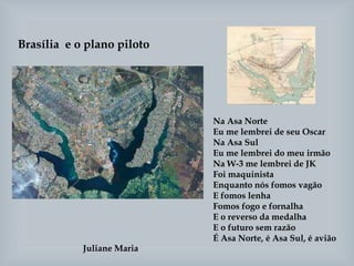 Brasília e o plano piloto
Juliane Maria
Na Asa Norte
Eu me lembrei de seu Oscar
Na Asa Sul
Eu me lembrei do meu irmão
Na W-3 me lembrei de JK
Foi maquinista
Enquanto nós fomos vagão
E fomos lenha
Fomos fogo e fornalha
E o reverso da medalha
E o futuro sem razão
É Asa Norte, é Asa Sul, é avião
 