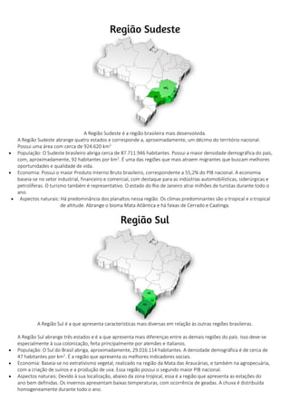 A Região Sudeste é a região brasileira mais desenvolvida.
A Região Sudeste abrange quatro estados e corresponde a, aproximadamente, um décimo do território nacional.
Possui uma área com cerca de 924.620 km2.
 População: O Sudeste brasileiro abriga cerca de 87.711.946 habitantes. Possui a maior densidade demográfica do país,
com, aproximadamente, 92 habitantes por km2
. É uma das regiões que mais atraem migrantes que buscam melhores
oportunidades e qualidade de vida.
 Economia: Possui o maior Produto Interno Bruto brasileiro, correspondente a 55,2% do PIB nacional. A economia
baseia-se no setor industrial, financeiro e comercial, com destaque para as indústrias automobilísticas, siderúrgicas e
petrolíferas. O turismo também é representativo. O estado do Rio de Janeiro atrai milhões de turistas durante todo o
ano.
 Aspectos naturais: Há predominância dos planaltos nessa região. Os climas predominantes são o tropical e o tropical
de altitude. Abrange o bioma Mata Atlântica e há faixas de Cerrado e Caatinga.
A Região Sul é a que apresenta características mais diversas em relação às outras regiões brasileiras.
A Região Sul abrange três estados e é a que apresenta mais diferenças entre as demais regiões do país. Isso deve-se
especialmente à sua colonização, feita principalmente por alemães e italianos.
 População: O Sul do Brasil abriga, aproximadamente, 29.016.114 habitantes. A densidade demográfica é de cerca de
47 habitantes por km2
. É a região que apresenta os melhores indicadores sociais.
 Economia: Baseia-se no extrativismo vegetal, realizado na região da Mata das Araucárias, e também na agropecuária,
com a criação de suínos e a produção de uva. Essa região possui o segundo maior PIB nacional.
 Aspectos naturais: Devido à sua localização, abaixo da zona tropical, essa é a região que apresenta as estações do
ano bem definidas. Os invernos apresentam baixas temperaturas, com ocorrência de geadas. A chuva é distribuída
homogeneamente durante todo o ano.
 