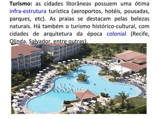 Turismo:  as cidades litorâneas possuem uma ótima  infra-estrutura  turística (aeroportos, hotéis, pousadas, parques, etc). As praias se destacam pelas belezas naturais. Há também o turismo histórico-cultural, com cidades de arquitetura da época  colonial  (Recife, Olinda, Salvador, entre outras). 