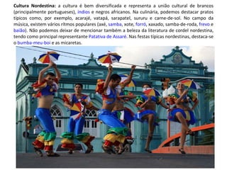 Cultura Nordestina:  a cultura é bem diversificada e representa a união cultural de brancos (principalmente portugueses),  índios  e negros africanos. Na culinária, podemos destacar pratos típicos como, por exemplo, acarajé, vatapá, sarapatel, sururu e carne-de-sol. No campo da música, existem vários rítmos populares (axé,  samba , xote,  forró , xaxado, samba-de-roda,  frevo  e  baião ). Não podemos deixar de mencionar também a beleza da literatura de cordel nordestina, tendo como principal representante  Patativa de Assaré . Nas festas típicas nordestinas, destaca-se o  bumba-meu-boi  e as micaretas. 
