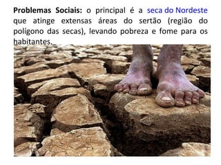 Problemas Sociais:  o principal é a  seca do Nordeste  que atinge extensas áreas do sertão (região do polígono das secas), levando pobreza e fome para os habitantes. 
