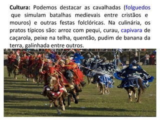 Cultura:  Podemos destacar as cavalhadas ( folguedos  que simulam batalhas medievais entre cristãos e mouros) e outras festas folclóricas. Na culinária, os pratos típicos são: arroz com pequi, curau,  capivara  de caçarola, peixe na telha, quentão, pudim de banana da terra, galinhada entre outros. 