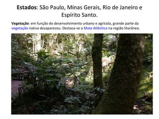 Estados : São Paulo, Minas Gerais, Rio de Janeiro e Espírito Santo. Vegetação : em função do desenvolvimento urbano e agrícola, grande parte da  vegetação  nativa desapareceu. Destaca-se a  Mata Atlântica  na região litorânea. 