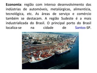 Economia : região com intenso desenvolvimento das indústrias de automóveis, metalúrgicas, alimentícia, tecnológica, etc. As áreas de serviço e comércio também se destacam. A região Sudeste é a mais industrializada do Brasil. O principal porto do Brasil localiza-se na cidade de  Santos -SP. 