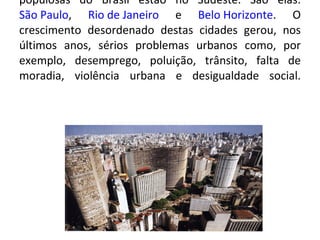 Urbanização : na região Sudeste concentra-se grande parte da  população brasileira . As cidades mais populosas do Brasil estão no Sudeste. São elas:  São Paulo ,  Rio de Janeiro  e  Belo Horizonte . O crescimento desordenado destas cidades gerou, nos últimos anos, sérios problemas urbanos como, por exemplo, desemprego, poluição, trânsito, falta de moradia, violência urbana e desigualdade social. 