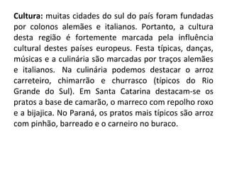 Cultura:  muitas cidades do sul do país foram fundadas por colonos alemães e italianos. Portanto, a cultura desta região é fortemente marcada pela influência cultural destes países europeus. Festa típicas, danças, músicas e a culinária são marcadas por traços alemães e italianos.  Na culinária podemos destacar o arroz carreteiro, chimarrão e churrasco (típicos do Rio Grande do Sul). Em Santa Catarina destacam-se os pratos a base de camarão, o marreco com repolho roxo e a bijajica. No Paraná, os pratos mais típicos são arroz com pinhão, barreado e o carneiro no buraco. 