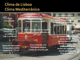 É no inverno que se
                          Os Invernos são
    Clima                                              consegue observar algum
                         caracterizados por
  Temperado                                              índice de precipitação,
                       temperaturas amenas
                                                          sendo que no verão a
                                                       precipitação é quase nula.

 Temperaturas         Este clima caracteriza regiões
 médias de 13 C       situadas entre as latitudes de
  no Inverno e                  30º e 40º
 24 C no Verão                                             Os Verões são quentes e
                                                              secos, devido aos
                                                            centros barométricos
                                                             de alta pressão. Nas
Águas do mar a uma          O ar é húmido com
                                                              áreas costeiras os
temperatura média           humidade relativa
                                                           verões são mais frescos
 entre os 17 C e os        média de cerca de 75%
                                                             devido às correntes
        23 C                                                   frias do oceano.
 