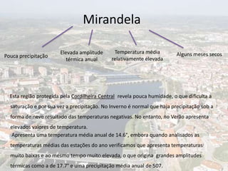 Mirandela

                       Elevada amplitude      Temperatura média          Alguns meses secos
Pouca precipitação
                          térmica anual      relativamente elevada




  Esta região protegida pela Cordilheira Central revela pouca humidade, o que dificulta a
  saturação e por sua vez a precipitação. No Inverno é normal que haja precipitação sob a
  forma de neve resultado das temperaturas negativas. No entanto, no Verão apresenta
  elevados valores de temperatura.
  Apresenta uma temperatura média anual de 14.6°, embora quando analisados as
  temperaturas médias das estações do ano verificamos que apresenta temperaturas
  muito baixas e ao mesmo tempo muito elevada, o que origina grandes amplitudes
  térmicas como a de 17.7° e uma precipitação média anual de 507.
 