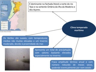 É dominante na fachada litoral a norte do rio
                       Tejo e na vertente Úmbria da ilha da Madeira e
                       dos Açores.




                                                                Clima temperado
                                                                    marítimo


Os Verões são suaves, com temperaturas
médias não muitas elevadas e um Inverno
moderado, devido à proximidade do mar.

                            Apresenta um total de precipitação
                            com valores bastante elevados
                            especialmente no Inverno.

                                             Fraca amplitude térmica anual e com
                                             número reduzido de meses secos,
                                             podendo eventualmente por nem existir.
 