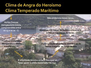 Não evidencia meses secos.
   Verões frescos
(temperatura média
compreendida entre
  os 15 e os 20 C)                   Máximos nos meses de Outono e Inverno e
                                          mínimos nos meses de Verão.


Invernos moderados
(temperatura média                    A precipitação abundante distribui-se de
   superior a 5 C).                       forma irregular ao longo do ano




               A amplitude térmica anual é fraca por se
               fazer sentir o efeito moderador do mar.
 