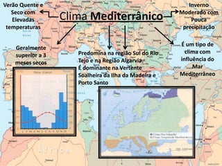 Verão Quente e                                            Inverno
   Seco com                                            Moderado com
   Elevadas        Clima Mediterrânico                     Pouca
 temperaturas                                           precipitação

                                                       É um tipo de
    Geralmente
                      Predomina na região Sul do Rio     clima com
    superior a 3
                      Tejo e na Região Algarvia.       influência do
    meses secos
                      É dominante na Vertente               Mar
                      Soalheira da Ilha da Madeira e   Mediterrâneo
                      Porto Santo
 