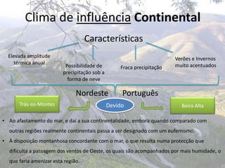 Clima de influência Continental
                                    Características
  Elevada amplitude                                                    Verões e Invernos
     térmica anual                                                     muito acentuados
                          Possibilidade de        Fraca precipitação
                         precipitação sob a
                           forma de neve

                               Nordeste            Português
      Trás-os-Montes                          Devido                     Beira Alta

• Ao afastamento do mar, e daí a sua continentalidade, embora quando comparado com
  outras regiões realmente continentais passa a ser designado com um eufemismo.
• À disposição montanhosa concordante com o mar, o que resulta numa protecção que
  dificulta a passagem dos ventos de Oeste, os quais são acompanhados por mais humidade, o
  que faria amenizar esta região.
 