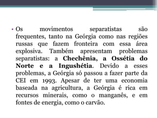 • Os       movimentos        separatistas     são
  frequentes, tanto na Geórgia como nas regiões
  russas que fazem fronteira com essa área
  explosiva. Também apresentam problemas
  separatistas: a Chechênia, a Ossétia do
  Norte e a Ingushétia. Devido a esses
  problemas, a Geórgia só passou a fazer parte da
  CEI em 1993. Apesar de ter uma economia
  baseada na agricultura, a Geórgia é rica em
  recursos minerais, como o manganês, e em
  fontes de energia, como o carvão.
 