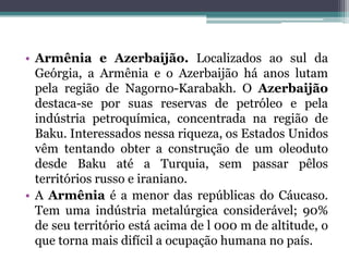 • Armênia e Azerbaijão. Localizados ao sul da
  Geórgia, a Armênia e o Azerbaijão há anos lutam
  pela região de Nagorno-Karabakh. O Azerbaijão
  destaca-se por suas reservas de petróleo e pela
  indústria petroquímica, concentrada na região de
  Baku. Interessados nessa riqueza, os Estados Unidos
  vêm tentando obter a construção de um oleoduto
  desde Baku até a Turquia, sem passar pêlos
  territórios russo e iraniano.
• A Armênia é a menor das repúblicas do Cáucaso.
  Tem uma indústria metalúrgica considerável; 90%
  de seu território está acima de l 000 m de altitude, o
  que torna mais difícil a ocupação humana no país.
 