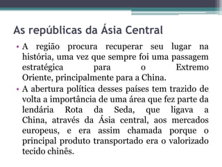As repúblicas da Ásia Central
• A região procura recuperar seu lugar na
  história, uma vez que sempre foi uma passagem
  estratégica        para        o        Extremo
  Oriente, principalmente para a China.
• A abertura política desses países tem trazido de
  volta a importância de uma área que fez parte da
  lendária Rota da Seda, que ligava a
  China, através da Ásia central, aos mercados
  europeus, e era assim chamada porque o
  principal produto transportado era o valorizado
  tecido chinês.
 