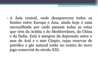 • A Ásia central, onde desaparecem todos os
  limites entre Europa e Ásia, ainda hoje é uma
  encruzilhada por onde passam todas as rotas
  que vêm da Arábia e do Mediterrâneo, da China
  e da Índia. Está à margem da depressão entre o
  mar de Aral e o mar Cáspio, cujas reservas de
  petróleo e gás natural estão no centro do novo
  jogo comercial do século XXI.
 