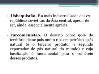 • Usbequistão. É a mais industrializada das ex-
  repúblicas soviéticas da Ásia central, apesar de
  ser, ainda, essencialmente agrária.

• Turcomenistão. O deserto cobre 90% do
  território desse país muito rico em petróleo e gás
  natural (é o terceiro produtor e segundo
  exportador de gás natural do mundo) e cuja
  localização é fundamental para o comércio
  desses produtos.
 