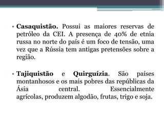 • Casaquistão. Possui as maiores reservas de
  petróleo da CEI. A presença de 40% de etnia
  russa no norte do país é um foco de tensão, uma
  vez que a Rússia tem antigas pretensões sobre a
  região.

• Tajiquistão e Quirguízia. São países
  montanhosos e os mais pobres das repúblicas da
  Ásia           central.          Essencialmente
  agrícolas, produzem algodão, frutas, trigo e soja.
 